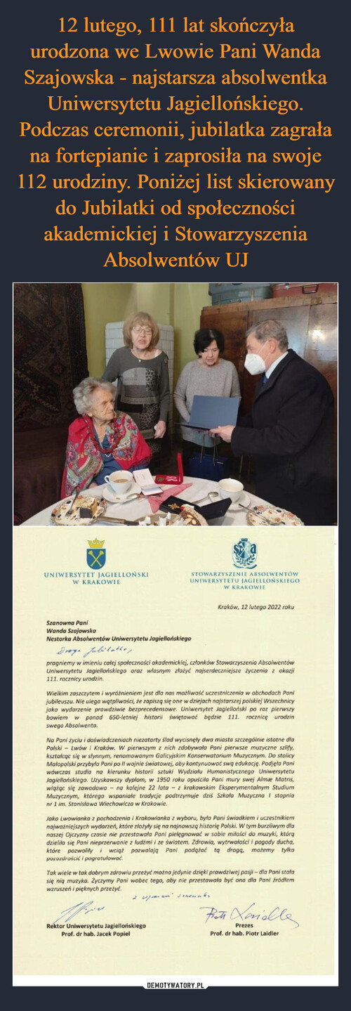 12 lutego, 111 lat skończyła urodzona we Lwowie Pani Wanda Szajowska - najstarsza absolwentka Uniwersytetu Jagiellońskiego. Podczas ceremonii, jubilatka zagrała na fortepianie i zaprosiła na swoje 112 urodziny. Poniżej list skierowany do Jubilatki od społeczności akademickiej i Stowarzyszenia Absolwentów UJ