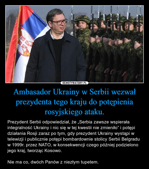 Ambasador Ukrainy w Serbii wezwał prezydenta tego kraju do potępienia rosyjskiego ataku. – Prezydent Serbii odpowiedział, że „Serbia zawsze wspierała integralność Ukrainy i nic się w tej kwestii nie zmieniło” i potępi działania Rosji zaraz po tym, gdy prezydent Ukrainy wystąpi w telewizji i publicznie potępi bombardownie stolicy Serbii Belgradu w 1999r. przez NATO, w konsekwencji czego później podzielono jego kraj, tworząc Kosowo.Nie ma co, dwóch Panów z niezłym tupetem. 
