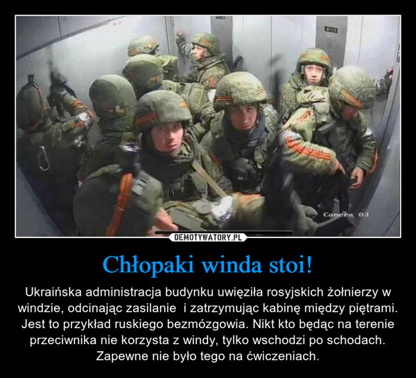 Chłopaki winda stoi! – Ukraińska administracja budynku uwięziła rosyjskich żołnierzy w windzie, odcinając zasilanie  i zatrzymując kabinę między piętrami. Jest to przykład ruskiego bezmózgowia. Nikt kto będąc na terenie przeciwnika nie korzysta z windy, tylko wschodzi po schodach. Zapewne nie było tego na ćwiczeniach. 