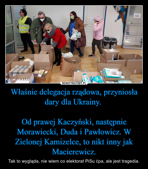 Właśnie delegacja rządowa, przyniosła dary dla Ukrainy. 

Od prawej Kaczyński, następnie Morawiecki, Duda i Pawłowicz. W Zielonej Kamizelce, to nikt inny jak Macierewicz.