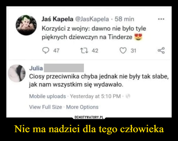 Nie ma nadziei dla tego człowieka –  Korzyści z wojny: dawno nie było tylepięknych dziewczyn na Tinderze47t7 42O 31JuliaCiosy przeciwnika chyba jednak nie były tak słabe,jak nam wszystkim się wydawało.Mobile uploads Yesterday at 5:10 PMView Full Size - More OptionsDEMOTYWATORY.PLNie ma nadziei dla tego człowieka