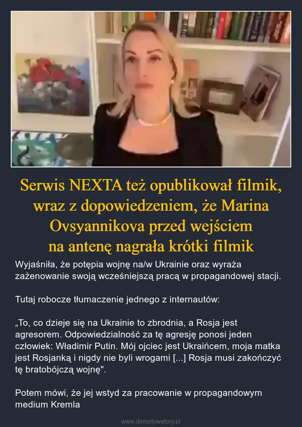 Serwis NEXTA też opublikował filmik, wraz z dopowiedzeniem, że Marina Ovsyannikova przed wejściemna antenę nagrała krótki filmik – Wyjaśniła, że potępia wojnę na/w Ukrainie oraz wyraża zażenowanie swoją wcześniejszą pracą w propagandowej stacji.Tutaj robocze tłumaczenie jednego z internautów:„To, co dzieje się na Ukrainie to zbrodnia, a Rosja jest agresorem. Odpowiedzialność za tę agresję ponosi jeden człowiek: Władimir Putin. Mój ojciec jest Ukraińcem, moja matka jest Rosjanką i nigdy nie byli wrogami [...] Rosja musi zakończyć tę bratobójczą wojnę".Potem mówi, że jej wstyd za pracowanie w propagandowym medium Kremla 
