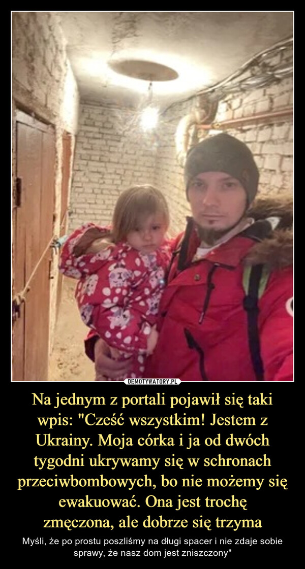 Na jednym z portali pojawił się taki wpis: "Cześć wszystkim! Jestem z Ukrainy. Moja córka i ja od dwóch tygodni ukrywamy się w schronach przeciwbombowych, bo nie możemy się ewakuować. Ona jest trochęzmęczona, ale dobrze się trzyma – Myśli, że po prostu poszliśmy na długi spacer i nie zdaje sobie sprawy, że nasz dom jest zniszczony" 