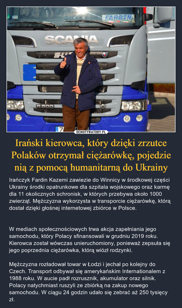 Irański kierowca, który dzięki zrzutce Polaków otrzymał ciężarówkę, pojedzie nią z pomocą humanitarną do Ukrainy – Irańczyk Fardin Kazemi zawiezie do Winnicy w środkowej części Ukrainy środki opatrunkowe dla szpitala wojskowego oraz karmę dla 11 okolicznych schronisk, w których przebywa około 1000 zwierząt. Mężczyzna wykorzysta w transporcie ciężarówkę, którą dostał dzięki głośnej internetowej zbiórce w Polsce.W mediach społecznościowych trwa akcja zapełniania jego samochodu, który Polacy sfinansowali w grudniu 2019 roku. Kierowca został wówczas unieruchomiony, ponieważ zepsuła się jego poprzednia ciężarówka, którą wiózł rodzynki. Mężczyzna rozładował towar w Łodzi i jechał po kolejny do Czech. Transport odbywał się amerykańskim Internationalem z 1988 roku. W aucie padł rozrusznik, akumulator oraz silnik. Polacy natychmiast ruszyli ze zbiórką na zakup nowego samochodu. W ciągu 24 godzin udało się zebrać aż 250 tysięcy zł. 