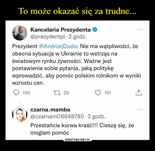  –  410 Kancelaria Prezydenta @prezydentpl • 2 godz. Prezydent @AndrzejDuda: Nie ma wątpliwości, że obecna sytuacja w Ukrainie to wstrząs na światowym rynku żywności. Ważne jest postawienie sobie pytania, jaką politykę wprowadzić, aby pomóc polskim rolnikom w wyniki wzrostu cen. 150 n 29 Q 151 czarna.mamba @czarnam08648785 2 godz. Przestańcie kurwa kraść!!! Cieszę się, że mogłam pomóc