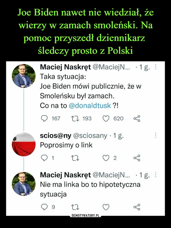  –  Maciej Naskręt @MaciejN... • 1 g. Taka sytuacja: Joe Biden mówi publicznie, że w Smoleńsku był zamach. Co na to @donaldtusk ?! ,C) 167 n, 193 v 620 scios@ny @sciosany • 1 g. Poprosimy o Iink U 2 Maciej Naskręt @MaciejN... • 1 g. Nie ma linka bo to hipotetyczna sytuacja