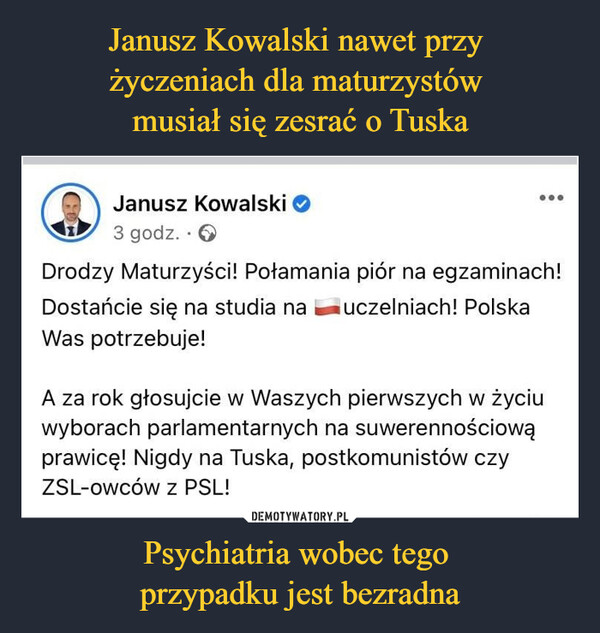 Janusz Kowalski nawet przy 
życzeniach dla maturzystów 
musiał się zesrać o Tuska Psychiatria wobec tego 
przypadku jest bezradna