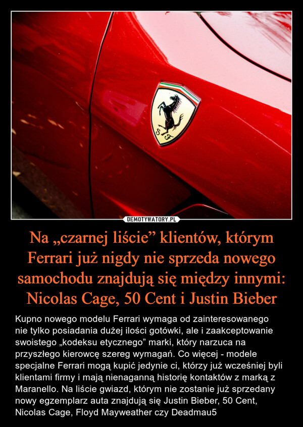 Na „czarnej liście” klientów, którym Ferrari już nigdy nie sprzeda nowego samochodu znajdują się między innymi: Nicolas Cage, 50 Cent i Justin Bieber – Kupno nowego modelu Ferrari wymaga od zainteresowanego nie tylko posiadania dużej ilości gotówki, ale i zaakceptowanie swoistego „kodeksu etycznego” marki, który narzuca na przyszłego kierowcę szereg wymagań. Co więcej - modele specjalne Ferrari mogą kupić jedynie ci, którzy już wcześniej byli klientami firmy i mają nienaganną historię kontaktów z marką z Maranello. Na liście gwiazd, którym nie zostanie już sprzedany nowy egzemplarz auta znajdują się Justin Bieber, 50 Cent, Nicolas Cage, Floyd Mayweather czy Deadmau5 Kupno nowego modelu Ferrari wymaga od zainteresowanego nie tylko posiadania dużej ilości gotówki, ale i zaakceptowanie swoistego „kodeksu etycznego” marki, który narzuca na przyszłego kierowcę szereg wymagań. Co więcej - modele specjalne Ferrari mogą kupić jedynie osoby, którzy już wcześniej byli klientami firmy i mają nienaganną historię kontaktów z marką z Maranello. Na liście gwiazd, którym nie zostanie już sprzedany nowy egzemplarz auta znajdują się Justin Bieber, 50 Cent, Nicolas Cage, Floyd Mayweather czy Deadmau5