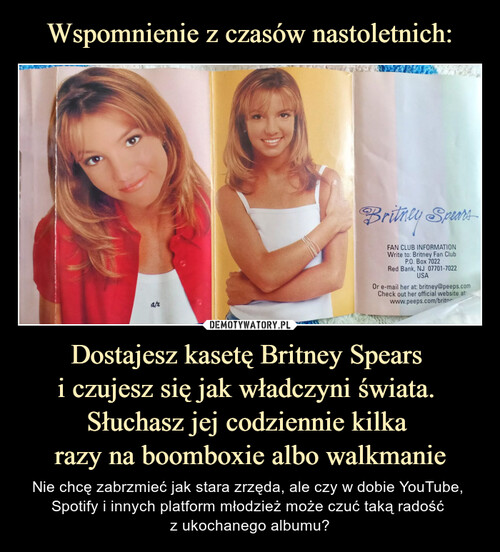 Wspomnienie z czasów nastoletnich: Dostajesz kasetę Britney Spears 
i czujesz się jak władczyni świata. 
Słuchasz jej codziennie kilka 
razy na boomboxie albo walkmanie