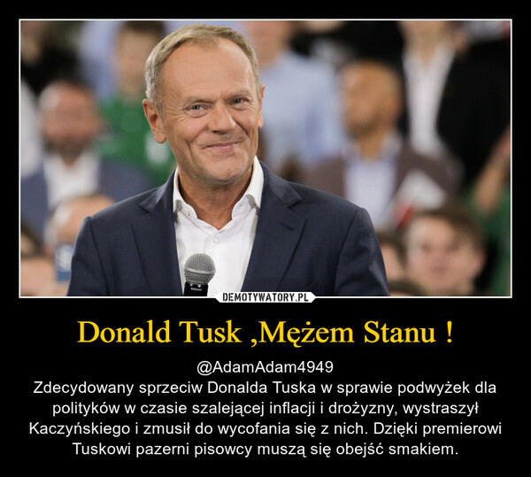 Donald Tusk ,Mężem Stanu ! – @AdamAdam4949Zdecydowany sprzeciw Donalda Tuska w sprawie podwyżek dla polityków w czasie szalejącej inflacji i drożyzny, wystraszył Kaczyńskiego i zmusił do wycofania się z nich. Dzięki premierowi Tuskowi pazerni pisowcy muszą się obejść smakiem. 