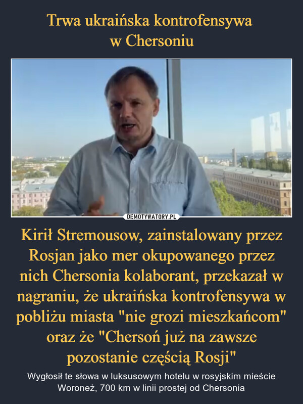 Kirił Stremousow, zainstalowany przez Rosjan jako mer okupowanego przez nich Chersonia kolaborant, przekazał w nagraniu, że ukraińska kontrofensywa w pobliżu miasta "nie grozi mieszkańcom" oraz że "Chersoń już na zawsze pozostanie częścią Rosji" – Wygłosił te słowa w luksusowym hotelu w rosyjskim mieście Woroneż, 700 km w linii prostej od Chersonia 