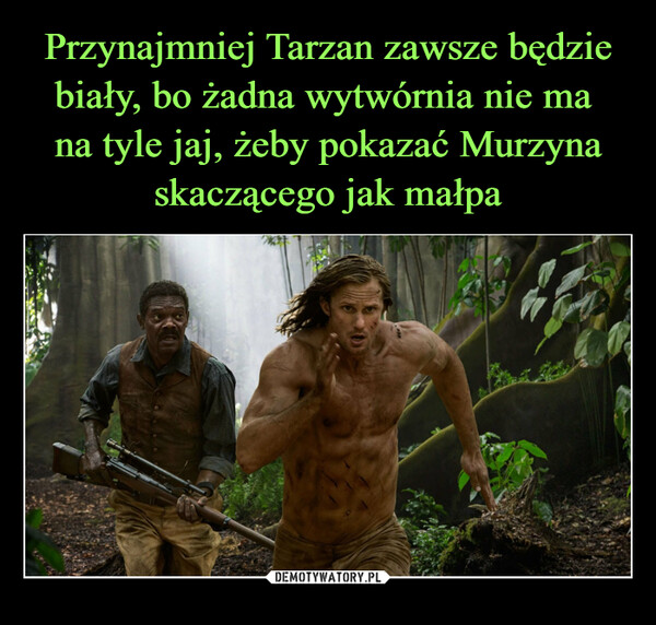 Przynajmniej Tarzan zawsze będzie biały, bo żadna wytwórnia nie ma 
na tyle jaj, żeby pokazać Murzyna skaczącego jak małpa