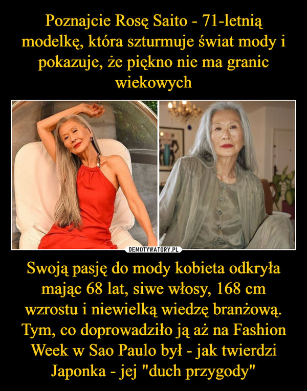 Poznajcie Rosę Saito - 71-letnią modelkę, która szturmuje świat mody i pokazuje, że piękno nie ma granic wiekowych Swoją pasję do mody kobieta odkryła mając 68 lat, siwe włosy, 168 cm wzrostu i niewielką wiedzę branżową. Tym, co doprowadziło ją aż na Fashion Week w Sao Paulo był - jak twierdzi Japonka - jej "duch przygody"
