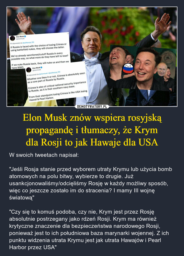 Elon Musk znów wspiera rosyjskąpropagandę i tłumaczy, że Krymdla Rosji to jak Hawaje dla USA – W swoich tweetach napisał:"Jeśli Rosja stanie przed wyborem utraty Krymu lub użycia bomb atomowych na polu bitwy, wybierze to drugie. Już usankcjonowaliśmy/odcięliśmy Rosję w każdy możliwy sposób, więc co jeszcze zostało im do stracenia? I mamy III wojnę światową" "Czy się to komuś podoba, czy nie, Krym jest przez Rosję absolutnie postrzegany jako rdzeń Rosji. Krym ma również krytyczne znaczenie dla bezpieczeństwa narodowego Rosji, ponieważ jest to ich południowa baza marynarki wojennej. Z ich punktu widzenia utrata Krymu jest jak utrata Hawajów i Pearl Harbor przez USA" 