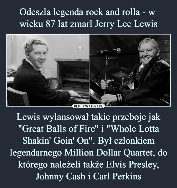 Lewis wylansował takie przeboje jak "Great Balls of Fire'' i "Whole Lotta Shakin' Goin' On". Był członkiem legendarnego Million Dollar Quartet, do którego należeli także Elvis Presley, Johnny Cash i Carl Perkins –  