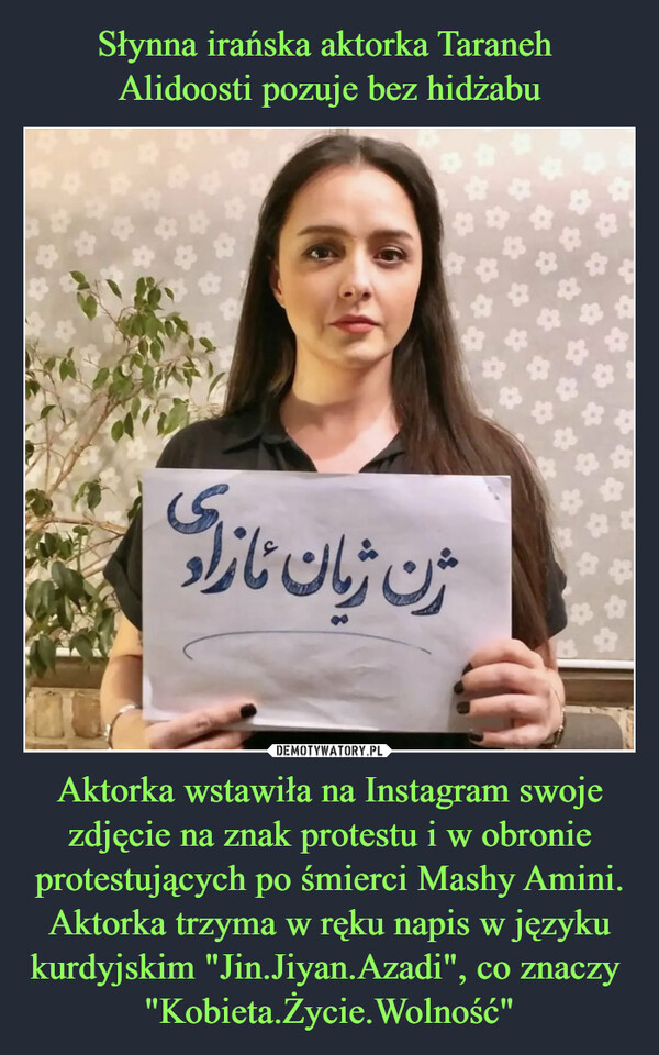 Słynna irańska aktorka Taraneh 
Alidoosti pozuje bez hidżabu Aktorka wstawiła na Instagram swoje zdjęcie na znak protestu i w obronie protestujących po śmierci Mashy Amini. Aktorka trzyma w ręku napis w języku kurdyjskim "Jin.Jiyan.Azadi", co znaczy  "Kobieta.Życie.Wolność"