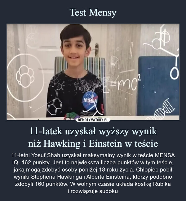 11-latek uzyskał wyższy wynikniż Hawking i Einstein w teście – 11-letni Yosuf Shah uzyskał maksymalny wynik w teście MENSA IQ- 162 punkty. Jest to największa liczba punktów w tym teście, jaką mogą zdobyć osoby poniżej 18 roku życia. Chłopiec pobił wyniki Stephena Hawkinga i Alberta Einsteina, którzy podobno zdobyli 160 punktów. W wolnym czasie układa kostkę Rubikai rozwiązuje sudoku Jak mówił chłopiec, to wyjątkowe uczucie mieć certyfikat i być w tym wąskim gronie.11-letni Yosuf Shah uzyskał maksymalny wynik w teście MENSA IQ- 162 punkty. Jest to największa liczba punktów w tym teście, jaką mogą zdobyć osoby poniżej 18 roku życia. Chłopiec pobił wyniki Stephena Hawkinga i Alberta Einsteina, którzy podobno zdobyli 160 punktów. W wolnym czasie układa kostkę Rubikai rozwiązuje sudoku