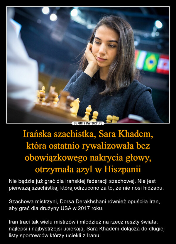 Irańska szachistka, Sara Khadem,która ostatnio rywalizowała bez obowiązkowego nakrycia głowy, otrzymała azyl w Hiszpanii – Nie będzie już grać dla irańskiej federacji szachowej. Nie jest pierwszą szachistką, którą odrzucono za to, że nie nosi hidżabu. Szachowa mistrzyni, Dorsa Derakhshani również opuściła Iran, aby grać dla drużyny USA w 2017 roku. Iran traci tak wielu mistrzów i młodzież na rzecz reszty świata; najlepsi i najbystrzejsi uciekają. Sara Khadem dołącza do długiej listy sportowców którzy uciekli z Iranu. 