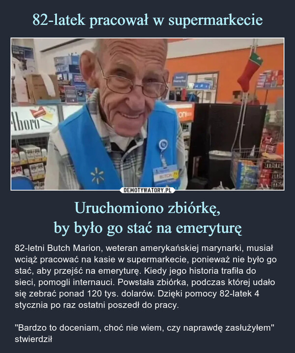 Uruchomiono zbiórkę,by było go stać na emeryturę – 82-letni Butch Marion, weteran amerykańskiej marynarki, musiał wciąż pracować na kasie w supermarkecie, ponieważ nie było go stać, aby przejść na emeryturę. Kiedy jego historia trafiła do sieci, pomogli internauci. Powstała zbiórka, podczas której udało się zebrać ponad 120 tys. dolarów. Dzięki pomocy 82-latek 4 stycznia po raz ostatni poszedł do pracy.''Bardzo to doceniam, choć nie wiem, czy naprawdę zasłużyłem''  stwierdził 82-letni Butch Marion, weteran amerykańskiej marynarki, musiał wciąż pracować na kasie w supermarkecie, ponieważ nie było go stać, aby przejść na emeryturę. Kiedy jego historia trafiła do sieci, pomogli internauci. Powstała zbiórka, podczas której udało się zebrać ponad 120 tys. dolarów. Dzięki pomocy 82-latek 4 stycznia po raz ostatni poszedł do pracy.