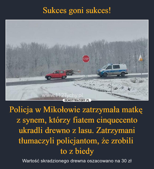 Sukces goni sukces! Policja w Mikołowie zatrzymała matkę 
z synem, którzy fiatem cinquecento ukradli drewno z lasu. Zatrzymani tłumaczyli policjantom, że zrobili 
to z biedy