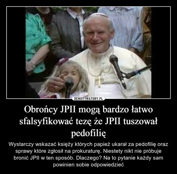 Obrońcy JPII mogą bardzo łatwo sfalsyfikować tezę że JPII tuszował pedofilię – Wystarczy wskazać księży których papież ukarał za pedofilię oraz sprawy które zgłosił na prokuraturę. Niestety nikt nie próbuje bronić JPII w ten sposób. Dlaczego? Na to pytanie każdy sam powinien sobie odpowiedzieć 