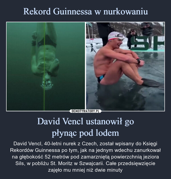 David Vencl ustanowił gopłynąc pod lodem – David Vencl, 40-letni nurek z Czech, został wpisany do Księgi Rekordów Guinnessa po tym, jak na jednym wdechu zanurkował na głębokość 52 metrów pod zamarzniętą powierzchnią jeziora Sils, w pobliżu St. Moritz w Szwajcarii. Całe przedsięwzięciezajęło mu mniej niż dwie minuty David Vencl, 40-letni nurek z Czech, został wpisany do Księgi Rekordów Guinnessa po tym, jak na jednym wdechu zanurkował na głębokość 52 metrów pod zamarzniętą powierzchnią jeziora Sils, w pobliżu St. Moritz w Szwajcarii. Całe przedsięwzięciezajęło mu mniej niż dwie minuty