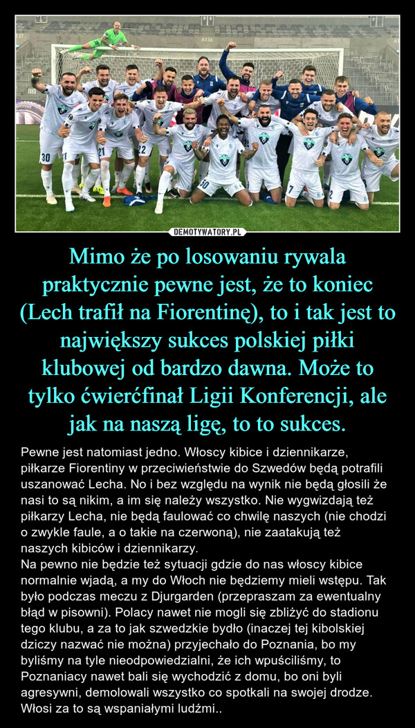 Mimo że po losowaniu rywala praktycznie pewne jest, że to koniec (Lech trafił na Fiorentinę), to i tak jest to największy sukces polskiej piłki klubowej od bardzo dawna. Może to tylko ćwierćfinał Ligii Konferencji, ale jak na naszą ligę, to to sukces.
