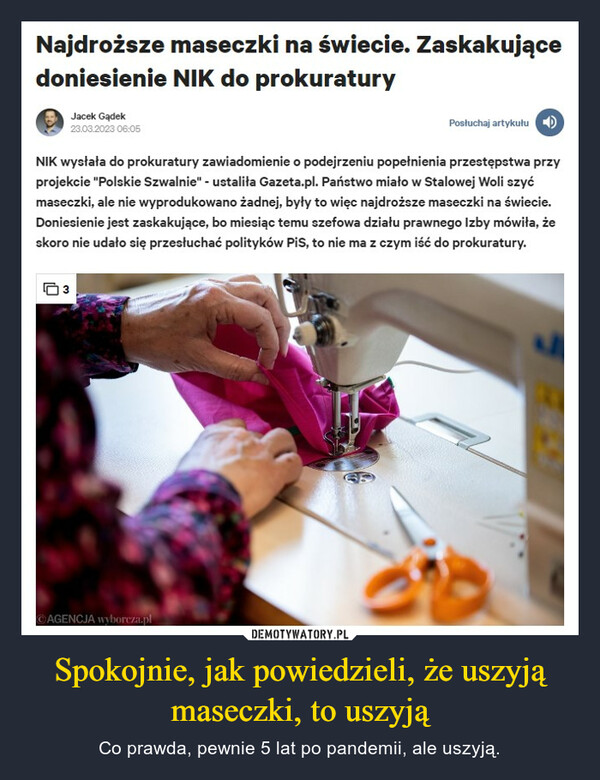 Spokojnie, jak powiedzieli, że uszyją maseczki, to uszyją – Co prawda, pewnie 5 lat po pandemii, ale uszyją. Najdroższe maseczki na świecie. ZaskakującedoniesienieNIK do prokuraturyJacek Gądek23.03.2023 06:05NIK wysłała do prokuratury zawiadomienie o podejrzeniu popełnienia przestępstwa przyprojekcie "Polskie Szwalnie" - ustaliła Gazeta.pl. Państwo miało w Stalowej Woli szyćmaseczki, ale nie wyprodukowano żadnej, były to więc najdroższe maseczki na świecie.Doniesienie jest zaskakujące, bo miesiąc temu szefowa działu prawnego Izby mówiła, żeskoro nie udało się przesłuchać polityków PiS, to nie ma z czym iść do prokuratury.3Posłuchaj artykułuAGENCJA wyborcza.pl