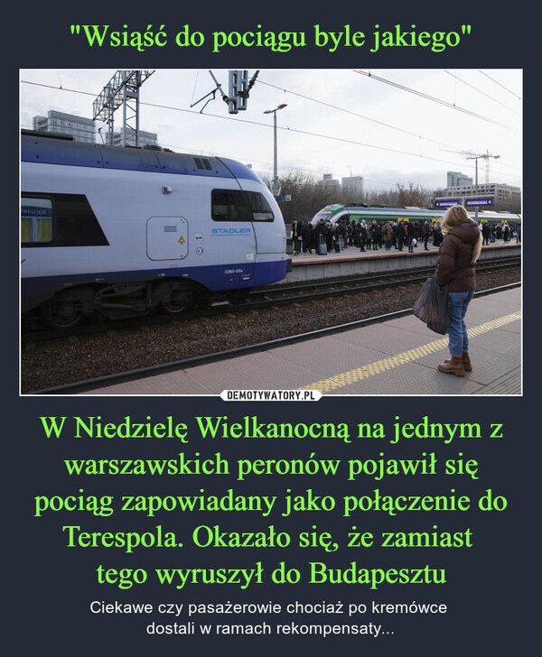 W Niedzielę Wielkanocną na jednym z warszawskich peronów pojawił się pociąg zapowiadany jako połączenie do Terespola. Okazało się, że zamiast tego wyruszył do Budapesztu – Ciekawe czy pasażerowie chociaż po kremówce dostali w ramach rekompensaty... 5W65216WबSTADLERWYPPRODUNICADEDI60-010SMALL KIND