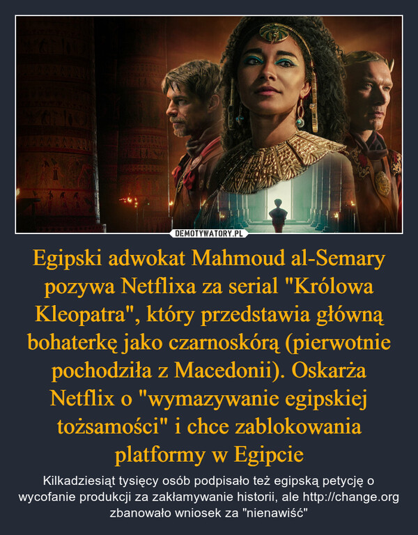 Egipski adwokat Mahmoud al-Semary pozywa Netflixa za serial "Królowa Kleopatra", który przedstawia główną bohaterkę jako czarnoskórą (pierwotnie pochodziła z Macedonii). Oskarża Netflix o "wymazywanie egipskiej tożsamości" i chce zablokowania platformy w Egipcie – Kilkadziesiąt tysięcy osób podpisało też egipską petycję o wycofanie produkcji za zakłamywanie historii, ale http://change.org zbanowało wniosek za "nienawiść" 14