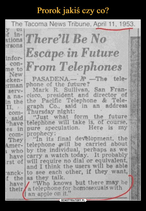  –  The Tacoma News Tribune, April 11, 1953.yof in-OIations There'll Be Noersonsinfor-Escape in Futureme to From Telephones-Newacken-PASADENA.-PP-The tele-erman phone of the future?serv-Mark R. Sullivan, San Fran-a na- cisco, president and director ofin the the Pacific Telephone&Tele-graph Co., said in an addressThursday night:II, *com-said "Just whatform the future"havetelephone will take is, of course,ces in pure speculation. Here is myprophecy:com-They"In its final development, theAmer- telephone will be carried abouts who by the individual, perhaps as wehave carry a watch today. It probablyrst of will require no dial or equivalent,and I think the users will be ableranck- to see each other, if they want,of the as they talk.have "Who knows but there may betheir a telephone for homosexuals withan apple on it."