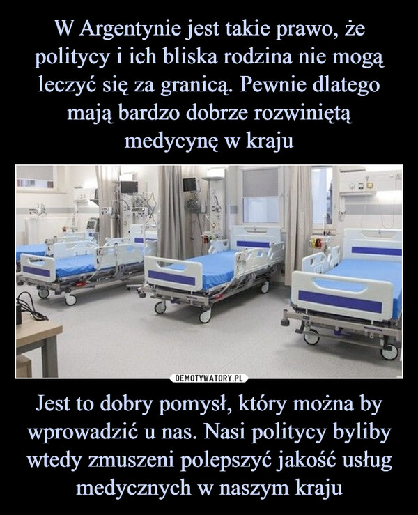 W Argentynie jest takie prawo, że politycy i ich bliska rodzina nie mogą leczyć się za granicą. Pewnie dlatego mają bardzo dobrze rozwiniętą medycynę w kraju Jest to dobry pomysł, który można by wprowadzić u nas. Nasi politycy byliby wtedy zmuszeni polepszyć jakość usług medycznych w naszym kraju