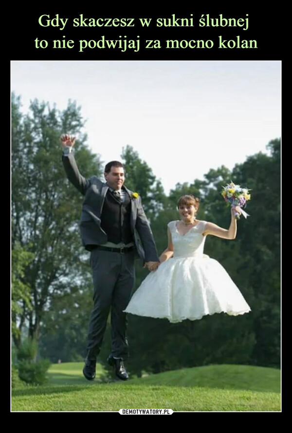 Gdy skaczesz w sukni ślubnej 
to nie podwijaj za mocno kolan