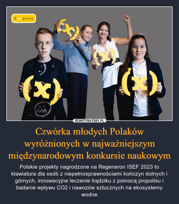 Czwórka młodych Polaków wyróżnionych w najważniejszym międzynarodowym konkursie naukowym – Polskie projekty nagrodzone na Regeneron ISEF 2023 to klawiatura dla osób z niepełnosprawnościami kończyn dolnych i górnych, innowacyjne leczenie trądziku z pomocą propolisu i badanie wpływu CO2 i nawozów sztucznych na ekosystemy wodne E(x) plory(x)X