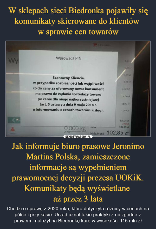 Jak informuje biuro prasowe Jeronimo Martins Polska, zamieszczone informacje są wypełnieniem prawomocnej decyzji prezesa UOKiK. Komunikaty będą wyświetlane aż przez 3 lata – Chodzi o sprawę z 2020 roku, która dotyczyła różnicy w cenach na półce i przy kasie. Urząd uznał takie praktyki z niezgodne z prawem i nałożył na Biedronkę karę w wysokości 115 mln zł WyWprowadź PINSzanowny Kliencie,w przypadku rozbieżności lub wątpliwościco do ceny za oferowany towar konsumentma prawo do żądania sprzedaży towarupo cenie dla niego najkorzystniejszej(art. 5 ustawy z dnia 9 maja 2014 r.o informowaniu o cenach towarów i usług).0,000 kg1:49:ourse1.49 af1496,9416,21 26,50 zł11.9911,99 d106.35 f3:50)102,85Należność 102,85 zł