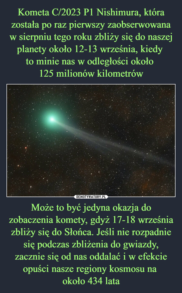 Może to być jedyna okazja do zobaczenia komety, gdyż 17-18 września zbliży się do Słońca. Jeśli nie rozpadnie się podczas zbliżenia do gwiazdy, zacznie się od nas oddalać i w efekcie opuści nasze regiony kosmosu na około 434 lata –  