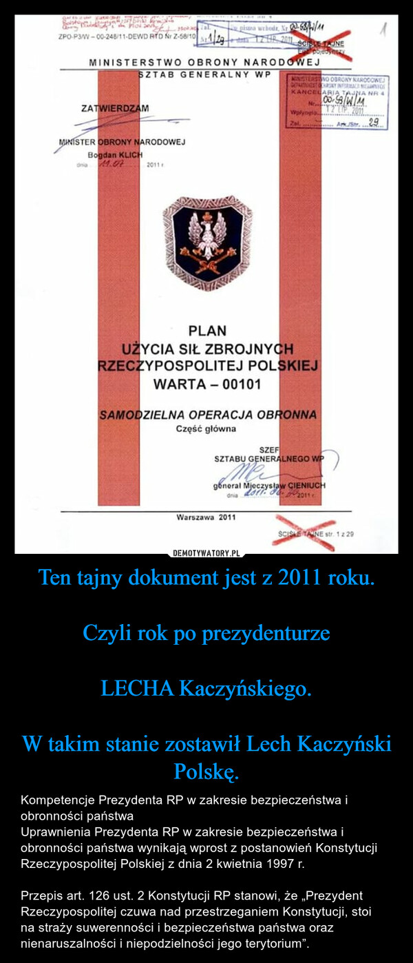 Ten tajny dokument jest z 2011 roku.Czyli rok po prezydenturzeLECHA Kaczyńskiego.W takim stanie zostawił Lech Kaczyński Polskę. – Kompetencje Prezydenta RP w zakresie bezpieczeństwa i obronności państwaUprawnienia Prezydenta RP w zakresie bezpieczeństwa i obronności państwa wynikają wprost z postanowień Konstytucji Rzeczypospolitej Polskiej z dnia 2 kwietnia 1997 r.Przepis art. 126 ust. 2 Konstytucji RP stanowi, że „Prezydent Rzeczypospolitej czuwa nad przestrzeganiem Konstytucji, stoi na straży suwerenności i bezpieczeństwa państwa oraz nienaruszalności i niepodzielności jego terytorium”. A Ka mwary pos maalisHotlZPO-P3/W-00-248/11-DEWD RTD Nr Z-58/10129MINISTERSTWO OBRONY NARODOWEJSZTAB GENERALNY WPZATWIERDZAMMINISTER OBRONY NARODOWEJBogdan KLICHdnia M.022011000pisana webode. Nr 3.63/12/1112:0R 2011 SCIBLE TAJNEPobjedynazyMINISTERSTVO OBRONY NARODOWEJGOARTNEATHRONY INFORMACE LionKANCELARIA TAJNA NR 400-58WMNe..Wplyngia..Ark/Str. 29ZalPLANUŻYCIA SIŁ ZBROJNYCHRZECZYPOSPOLITEJ POLSKIEJWARTA - 00101SAMODZIELNA OPERACJA OBRONNACzęść głównaSZEFSZTABU GENERALNEGO WPMaWarszawa 2011general Mieczysław CIENIUCH2011.00dniaSCISKE TANE str. 12 29