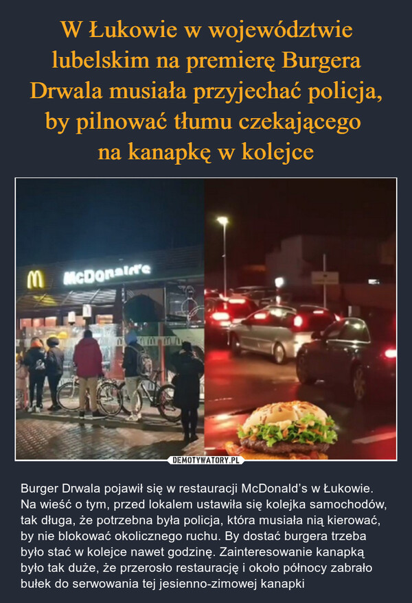  – Burger Drwala pojawił się w restauracji McDonald’s w Łukowie. Na wieść o tym, przed lokalem ustawiła się kolejka samochodów, tak długa, że potrzebna była policja, która musiała nią kierować, by nie blokować okolicznego ruchu. By dostać burgera trzeba było stać w kolejce nawet godzinę. Zainteresowanie kanapką było tak duże, że przerosło restaurację i około północy zabrało bułek do serwowania tej jesienno-zimowej kanapki M McDonaire