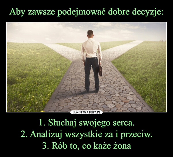 1. Słuchaj swojego serca.2. Analizuj wszystkie za i przeciw.3. Rób to, co każe żona –  