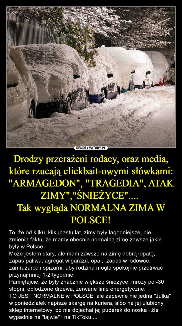 Drodzy przerażeni rodacy, oraz media, które rzucają clickbait-owymi słówkami: "ARMAGEDON", "TRAGEDIA", ATAK ZIMY","ŚNIEŻYCE".... Tak wygląda NORMALNA ZIMA W POLSCE! – To, że od kilku, kilkunastu lat, zimy były łagodniejsze, nie zmienia faktu, że mamy obecnie normalną zimę zawsze jakie były w Polsce.Może jestem stary, ale mam zawsze na zimę dobrą łopatę, zapas paliwa, agregat w garażu, opał,  zapas w lodówce, zamrażarce i spiżarni, aby rodzina mogła spokojnie przetrwać przynajmniej 1-2 tygodnie.Pamiętajcie, że były znacznie większe śnieżyce, mrozy po -30 stopni, oblodzone drzewa, zerwane linie energetyczne. TO JEST NORMALNE w POLSCE, ale zapewne nie jedna "Julka" w poniedziałek napisze skargę na kuriera, albo na jej ulubiony sklep internetowy, bo nie dojechał jej puderek do noska i źle wypadnie na "lajwie" i na TikToku.... 