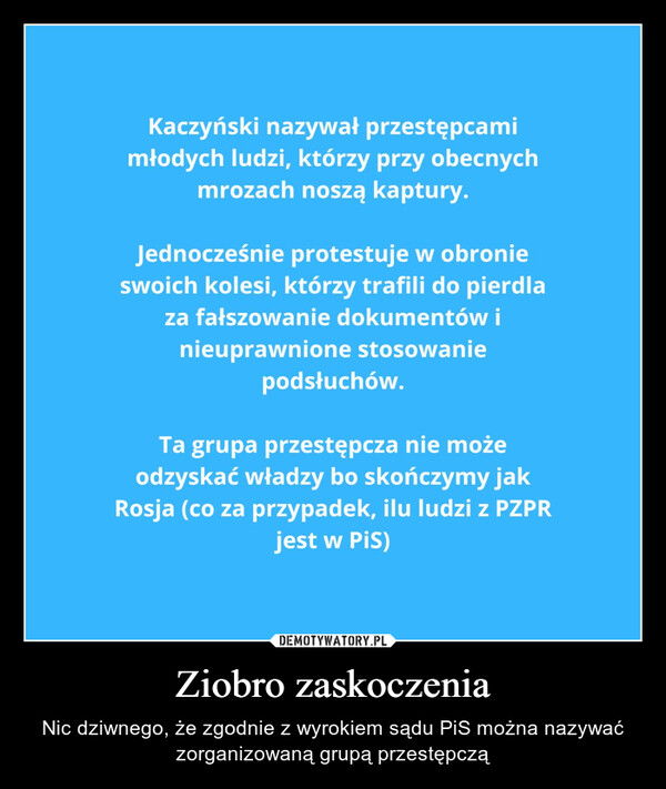 Ziobro zaskoczenia – Nic dziwnego, że zgodnie z wyrokiem sądu PiS można nazywać zorganizowaną grupą przestępczą Kaczyński nazywał przestępcamimłodych ludzi, którzy przy obecnychmrozach noszą kaptury.Jednocześnie protestuje w obronieswoich kolesi, którzy trafili do pierdlaza fałszowanie dokumentów inieuprawnione stosowaniepodsłuchów.Ta grupa przestępcza nie możeodzyskać władzy bo skończymy jakRosja (co za przypadek, ilu ludzi z PZPRjest w PiS)