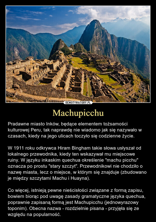 Machupicchu – Pradawne miasto Inków, będące elementem tożsamości kulturowej Peru, tak naprawdę nie wiadomo jak się nazywało w czasach, kiedy na jego ulicach toczyło się codzienne życie. W 1911 roku odkrywca Hiram Bingham takie słowa usłyszał od lokalnego przewodnika, kiedy ten wskazywał mu miejscowe ruiny. W języku inkaskim quechua określenie "machu picchu" oznacza po prostu "stary szczyt". Przewodnikowi nie chodziło o nazwę miasta, lecz o miejsce, w którym się znajduje (zbudowano je między szczytami Machu i Huayna).Co więcej, istnieją pewne nieścisłości związane z formą zapisu, bowiem biorąc pod uwagę zasady gramatyczne języka quechua, poprawnie zapisaną formą jest Machupicchu (jednowyrazowy toponim). Obecna nazwa - rozdzielnie pisana - przyjęła się ze względu na popularność. 