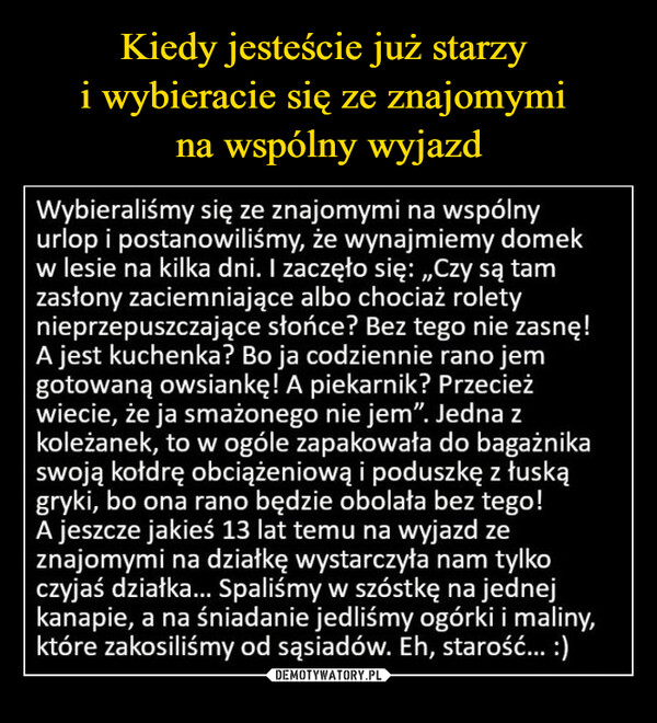  –  Wybieraliśmy się ze znajomymi na wspólnyurlop i postanowiliśmy, że wynajmiemy domekw lesie na kilka dni. I zaczęło się: ,,Czy są tamzasłony zaciemniające albo chociaż roletynieprzepuszczające słońce? Bez tego nie zasnę!A jest kuchenka? Bo ja codziennie rano jemgotowaną owsiankę! A piekarnik? Przecieżwiecie, że ja smażonego nie jem". Jedna zkoleżanek, to w ogóle zapakowała do bagażnikaswoją kołdrę obciążeniową i poduszkę z łuskągryki, bo ona rano będzie obolała bez tego!A jeszcze jakieś 13 lat temu na wyjazd zeznajomymi na działkę wystarczyła nam tylkoczyjaś działka... Spaliśmy w szóstkę na jednejkanapie, a na śniadanie jedliśmy ogórki i maliny,które zakosiliśmy od sąsiadów. Eh, starość... :)