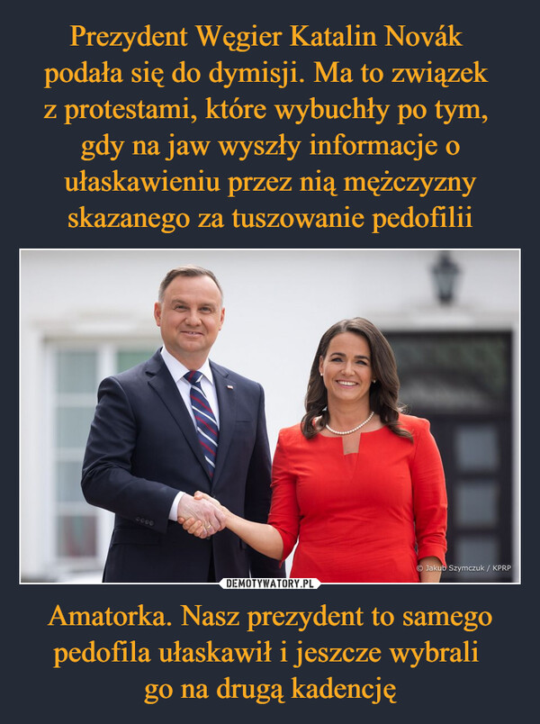 Prezydent Węgier Katalin Novák 
podała się do dymisji. Ma to związek 
z protestami, które wybuchły po tym, 
gdy na jaw wyszły informacje o ułaskawieniu przez nią mężczyzny skazanego za tuszowanie pedofilii Amatorka. Nasz prezydent to samego pedofila ułaskawił i jeszcze wybrali 
go na drugą kadencję