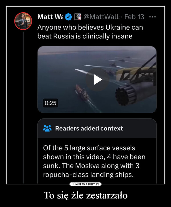 To się źle zestarzało –  EMatt Wa@MattWall. Feb 13Anyone who believes Ukraine canbeat Russia is clinically insane0:25Readers added contextOf the 5 large surface vesselsshown in this video, 4 have beensunk. The Moskva along with 3ropucha-class landing ships.