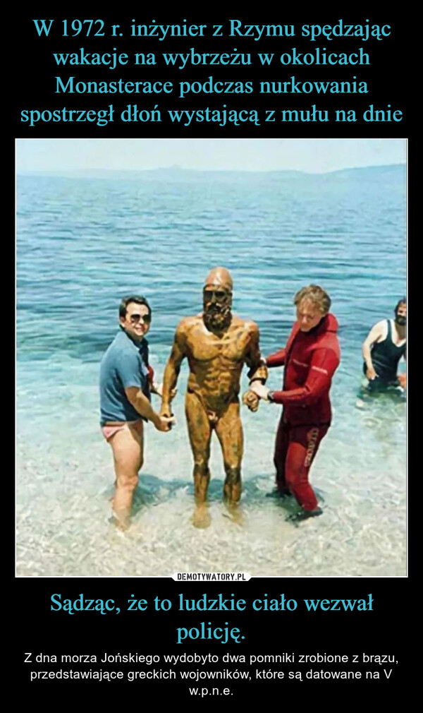 Sądząc, że to ludzkie ciało wezwał policję. – Z dna morza Jońskiego wydobyto dwa pomniki zrobione z brązu, przedstawiające greckich wojowników, które są datowane na V w.p.n.e. GROUD
