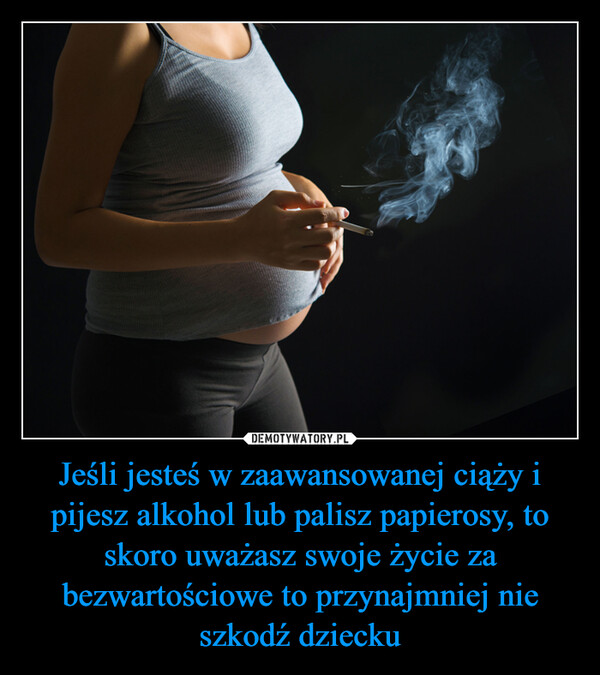 Jeśli jesteś w zaawansowanej ciąży i pijesz alkohol lub palisz papierosy, to skoro uważasz swoje życie za bezwartościowe to przynajmniej nie szkodź dziecku