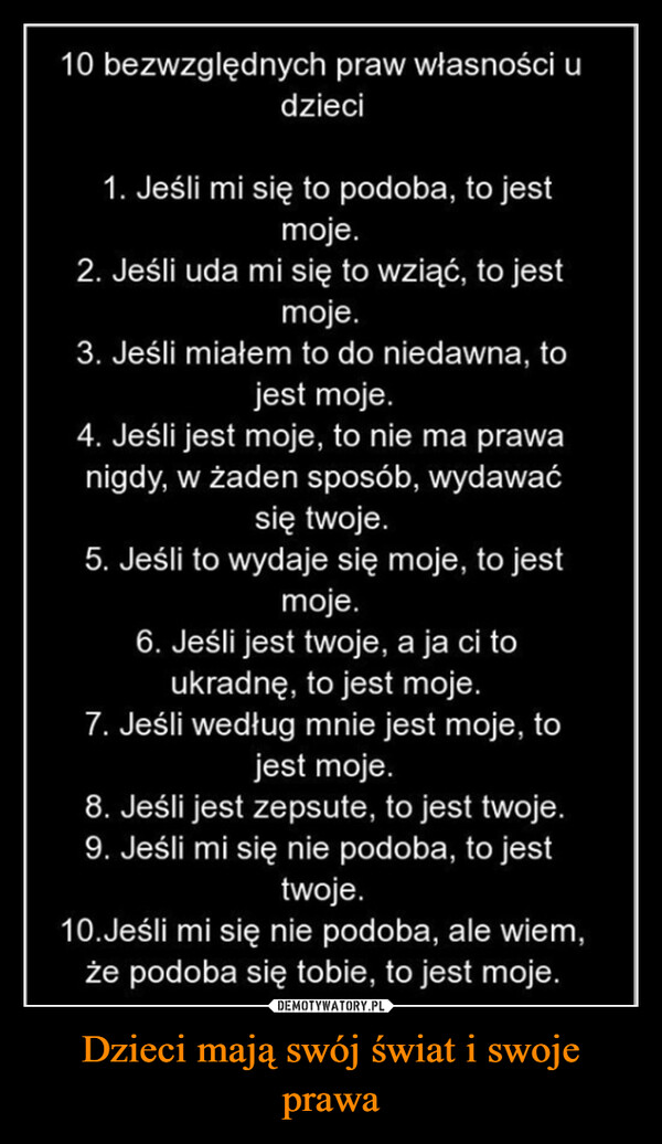 Dzieci mają swój świat i swoje prawa –  10 bezwzględnych praw własności udzieci1. Jeśli mi się to podoba, to jestmoje.2. Jeśli uda mi się to wziąć, to jestmoje.3. Jeśli miałem to do niedawna, tojest moje.4. Jeśli jest moje, to nie ma prawanigdy, w żaden sposób, wydawaćsię twoje.5. Jeśli to wydaje się moje, to jestmoje.6. Jeśli jest twoje, a ja ci toukradnę, to jest moje.7. Jeśli według mnie jest moje, tojest moje.8. Jeśli jest zepsute, to jest twoje.9. Jeśli mi się nie podoba, to jesttwoje.10. Jeśli mi się nie podoba, ale wiem,że podoba się tobie, to jest moje.