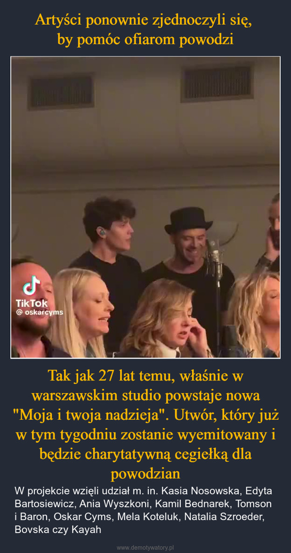 Tak jak 27 lat temu, właśnie w warszawskim studio powstaje nowa "Moja i twoja nadzieja". Utwór, który już w tym tygodniu zostanie wyemitowany i będzie charytatywną cegiełką dla powodzian – W projekcie wzięli udział m. in. Kasia Nosowska, Edyta Bartosiewicz, Ania Wyszkoni, Kamil Bednarek, Tomson i Baron, Oskar Cyms, Mela Koteluk, Natalia Szroeder, Bovska czy Kayah ولTik Tok@oskarcyms