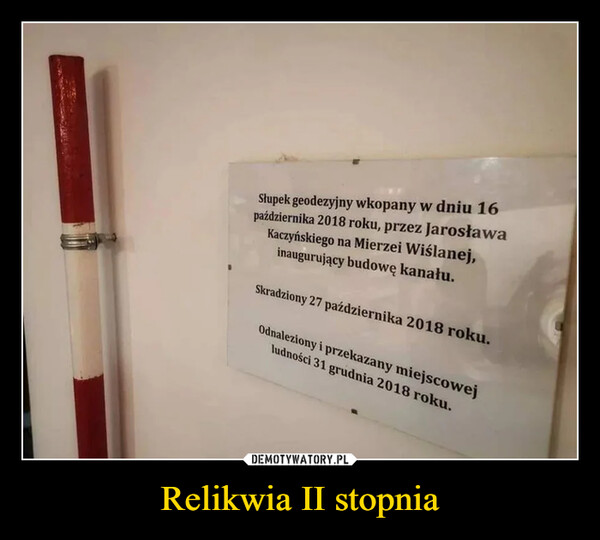 Relikwia II stopnia –  Słupek geodezyjny wkopany w dniu 16października 2018 roku, przez JarosławaKaczyńskiego na Mierzei Wiślanej,inaugurujący budowę kanału.Skradziony 27 października 2018 roku.Odnaleziony i przekazany miejscowejludności 31 grudnia 2018 roku.
